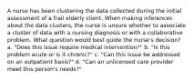 A nurse has been clustering the data collected during the initial assessment of a frail elderly client. When making inferences about the data clusters, the nurse is unsure whether to associate a cluster of data with a nursing diagnosis or with a collaborative problem. What question would best guide the nurse's decision? a. "Does this issue require medical intervention?" b. "Is this problem acute or is it chronic?" c. "Can this issue be addressed on an outpatient basis?" d. "Can an unlicensed care provider meet this person's needs?"