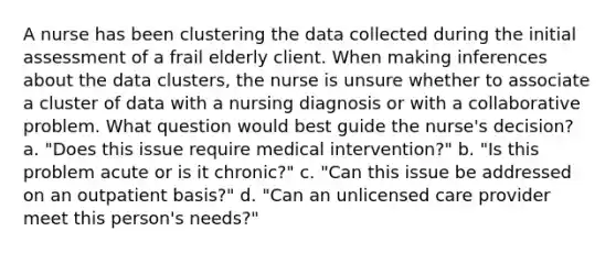 A nurse has been clustering the data collected during the initial assessment of a frail elderly client. When making inferences about the data clusters, the nurse is unsure whether to associate a cluster of data with a nursing diagnosis or with a collaborative problem. What question would best guide the nurse's decision? a. "Does this issue require medical intervention?" b. "Is this problem acute or is it chronic?" c. "Can this issue be addressed on an outpatient basis?" d. "Can an unlicensed care provider meet this person's needs?"