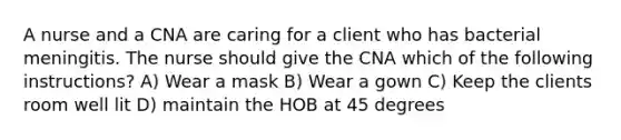 A nurse and a CNA are caring for a client who has bacterial meningitis. The nurse should give the CNA which of the following instructions? A) Wear a mask B) Wear a gown C) Keep the clients room well lit D) maintain the HOB at 45 degrees