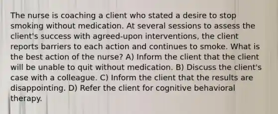 The nurse is coaching a client who stated a desire to stop smoking without medication. At several sessions to assess the client's success with agreed-upon interventions, the client reports barriers to each action and continues to smoke. What is the best action of the nurse? A) Inform the client that the client will be unable to quit without medication. B) Discuss the client's case with a colleague. C) Inform the client that the results are disappointing. D) Refer the client for cognitive behavioral therapy.