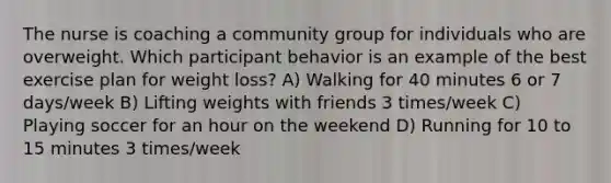 The nurse is coaching a community group for individuals who are overweight. Which participant behavior is an example of the best exercise plan for weight loss? A) Walking for 40 minutes 6 or 7 days/week B) Lifting weights with friends 3 times/week C) Playing soccer for an hour on the weekend D) Running for 10 to 15 minutes 3 times/week