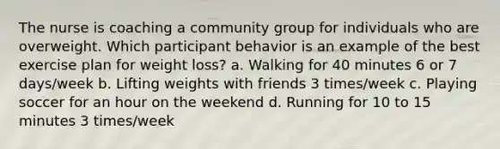 The nurse is coaching a community group for individuals who are overweight. Which participant behavior is an example of the best exercise plan for weight loss? a. Walking for 40 minutes 6 or 7 days/week b. Lifting weights with friends 3 times/week c. Playing soccer for an hour on the weekend d. Running for 10 to 15 minutes 3 times/week