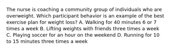 The nurse is coaching a community group of individuals who are overweight. Which participant behavior is an example of the best exercise plan for weight loss? A. Walking for 40 minutes 6 or 7 times a week B. Lifting weights with friends three times a week C. Playing soccer for an hour on the weekend D. Running for 10 to 15 minutes three times a week