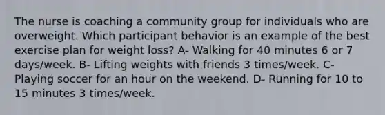 The nurse is coaching a community group for individuals who are overweight. Which participant behavior is an example of the best exercise plan for weight loss? A- Walking for 40 minutes 6 or 7 days/week. B- Lifting weights with friends 3 times/week. C- Playing soccer for an hour on the weekend. D- Running for 10 to 15 minutes 3 times/week.