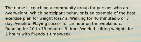 The nurse is coaching a community group for persons who are overweight. Which participant behavior is an example of the best exercise plan for weight loss? a. Walking for 40 minutes 6 or 7 days/week b. Playing soccer for an hour on the weekend c. Running for 10 to 15 minutes 3 times/week d. Lifting weights for 2 hours with friends 1 time/week