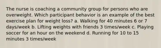 The nurse is coaching a community group for persons who are overweight. Which participant behavior is an example of the best exercise plan for weight loss? a. Walking for 40 minutes 6 or 7 days/week b. Lifting weights with friends 3 times/week c. Playing soccer for an hour on the weekend d. Running for 10 to 15 minutes 3 times/week