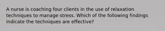 A nurse is coaching four clients in the use of relaxation techniques to manage stress. Which of the following findings indicate the techniques are effective?