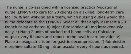 The nurse is co-assigned with a licensed practical/vocational nurse (LPN/VN) to care for 20 clients on a skilled, long-term care facility. When working as a team, which nursing duties would the nurse delegate to the LPN/VN? Select all that apply. a) Insert a 20 French Foley catheter. b) Inject furosemide 40 mg intravenously daily. c) Hang 2 units of packed red blood cells. d) Calculate output every 8 hours and report to the health care provider. e) Place a nasogastric tube for gastric decompression. f) Administer morphine sulfate 30 mg intramuscular every 4 hours as needed.