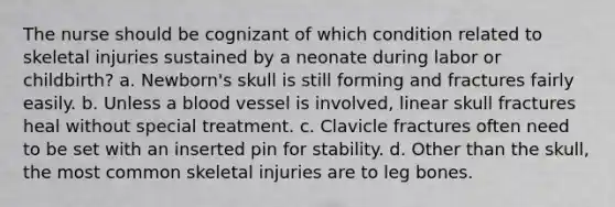 The nurse should be cognizant of which condition related to skeletal injuries sustained by a neonate during labor or childbirth? a. Newborn's skull is still forming and fractures fairly easily. b. Unless a blood vessel is involved, linear skull fractures heal without special treatment. c. Clavicle fractures often need to be set with an inserted pin for stability. d. Other than the skull, the most common skeletal injuries are to leg bones.