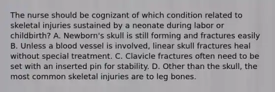 The nurse should be cognizant of which condition related to skeletal injuries sustained by a neonate during labor or childbirth? A. Newborn's skull is still forming and fractures easily B. Unless a blood vessel is involved, linear skull fractures heal without special treatment. C. Clavicle fractures often need to be set with an inserted pin for stability. D. Other than the skull, the most common skeletal injuries are to leg bones.