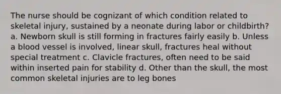 The nurse should be cognizant of which condition related to skeletal injury, sustained by a neonate during labor or childbirth? a. Newborn skull is still forming in fractures fairly easily b. Unless a blood vessel is involved, linear skull, fractures heal without special treatment c. Clavicle fractures, often need to be said within inserted pain for stability d. Other than the skull, the most common skeletal injuries are to leg bones