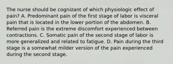 The nurse should be cognizant of which physiologic effect of pain? A. Predominant pain of the first stage of labor is visceral pain that is located in the lower portion of the abdomen. B. Referred pain is the extreme discomfort experienced between contractions. C. Somatic pain of the second stage of labor is more generalized and related to fatigue. D. Pain during the third stage is a somewhat milder version of the pain experienced during the second stage.