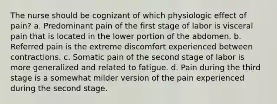 The nurse should be cognizant of which physiologic effect of pain? a. Predominant pain of the first stage of labor is visceral pain that is located in the lower portion of the abdomen. b. Referred pain is the extreme discomfort experienced between contractions. c. Somatic pain of the second stage of labor is more generalized and related to fatigue. d. Pain during the third stage is a somewhat milder version of the pain experienced during the second stage.