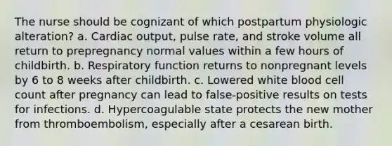 The nurse should be cognizant of which postpartum physiologic alteration? a. Cardiac output, pulse rate, and stroke volume all return to prepregnancy normal values within a few hours of childbirth. b. Respiratory function returns to nonpregnant levels by 6 to 8 weeks after childbirth. c. Lowered white blood cell count after pregnancy can lead to false-positive results on tests for infections. d. Hypercoagulable state protects the new mother from thromboembolism, especially after a cesarean birth.