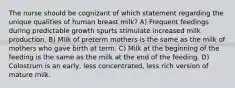 The nurse should be cognizant of which statement regarding the unique qualities of human breast milk? A) Frequent feedings during predictable growth spurts stimulate increased milk production. B) Milk of preterm mothers is the same as the milk of mothers who gave birth at term. C) Milk at the beginning of the feeding is the same as the milk at the end of the feeding. D) Colostrum is an early, less concentrated, less rich version of mature milk.