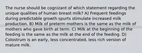 The nurse should be cognizant of which statement regarding the unique qualities of human breast milk? A) Frequent feedings during predictable growth spurts stimulate increased milk production. B) Milk of preterm mothers is the same as the milk of mothers who gave birth at term. C) Milk at the beginning of the feeding is the same as the milk at the end of the feeding. D) Colostrum is an early, less concentrated, less rich version of mature milk.