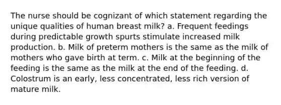 The nurse should be cognizant of which statement regarding the unique qualities of human breast milk? a. Frequent feedings during predictable growth spurts stimulate increased milk production. b. Milk of preterm mothers is the same as the milk of mothers who gave birth at term. c. Milk at the beginning of the feeding is the same as the milk at the end of the feeding. d. Colostrum is an early, less concentrated, less rich version of mature milk.