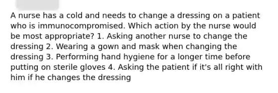 A nurse has a cold and needs to change a dressing on a patient who is immunocompromised. Which action by the nurse would be most appropriate? 1. Asking another nurse to change the dressing 2. Wearing a gown and mask when changing the dressing 3. Performing hand hygiene for a longer time before putting on sterile gloves 4. Asking the patient if it's all right with him if he changes the dressing