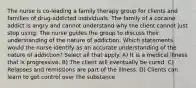 The nurse is co-leading a family therapy group for clients and families of drug-addicted individuals. The family of a cocaine addict is angry and cannot understand why the client cannot just stop using. The nurse guides the group to discuss their understanding of the nature of addiction. Which statements would the nurse identify as an accurate understanding of the nature of addiction? Select all that apply. A) It is a medical illness that is progressive. B) The client will eventually be cured. C) Relapses and remissions are part of the illness. D) Clients can learn to get control over the substance