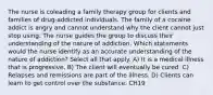 The nurse is coleading a family therapy group for clients and families of drug-addicted individuals. The family of a cocaine addict is angry and cannot understand why the client cannot just stop using. The nurse guides the group to discuss their understanding of the nature of addiction. Which statements would the nurse identify as an accurate understanding of the nature of addiction? Select all that apply. A) It is a medical illness that is progressive. B) The client will eventually be cured. C) Relapses and remissions are part of the illness. D) Clients can learn to get control over the substance. CH19