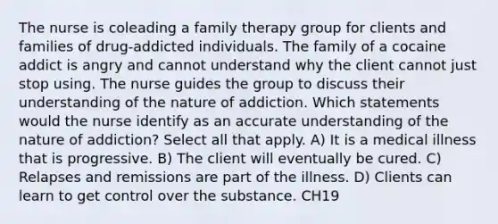 The nurse is coleading a family therapy group for clients and families of drug-addicted individuals. The family of a cocaine addict is angry and cannot understand why the client cannot just stop using. The nurse guides the group to discuss their understanding of the nature of addiction. Which statements would the nurse identify as an accurate understanding of the nature of addiction? Select all that apply. A) It is a medical illness that is progressive. B) The client will eventually be cured. C) Relapses and remissions are part of the illness. D) Clients can learn to get control over the substance. CH19