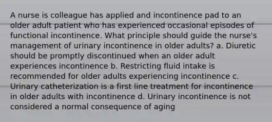 A nurse is colleague has applied and incontinence pad to an older adult patient who has experienced occasional episodes of functional incontinence. What principle should guide the nurse's management of urinary incontinence in older adults? a. Diuretic should be promptly discontinued when an older adult experiences incontinence b. Restricting fluid intake is recommended for older adults experiencing incontinence c. Urinary catheterization is a first line treatment for incontinence in older adults with incontinence d. Urinary incontinence is not considered a normal consequence of aging