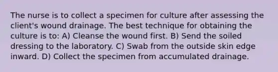 The nurse is to collect a specimen for culture after assessing the client's wound drainage. The best technique for obtaining the culture is to: A) Cleanse the wound first. B) Send the soiled dressing to the laboratory. C) Swab from the outside skin edge inward. D) Collect the specimen from accumulated drainage.