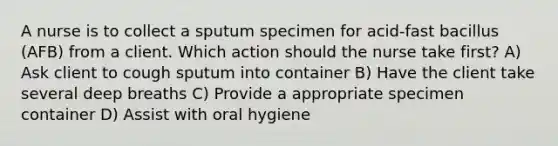 A nurse is to collect a sputum specimen for acid-fast bacillus (AFB) from a client. Which action should the nurse take first? A) Ask client to cough sputum into container B) Have the client take several deep breaths C) Provide a appropriate specimen container D) Assist with oral hygiene