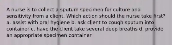 A nurse is to collect a sputum specimen for culture and sensitivity from a client. Which action should the nurse take first? a. assist with oral hygiene b. ask client to cough sputum into container c. have the client take several deep breaths d. provide an appropriate specimen container