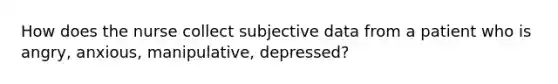 How does the nurse collect subjective data from a patient who is angry, anxious, manipulative, depressed?