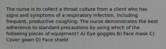 The nurse is to collect a throat culture from a client who has signs and symptoms of a respiratory infection, including frequent, productive coughing. The nurse demonstrates the best adherence to standard precautions by using which of the following pieces of equipment? A) Eye goggles B) Face mask C) Cover gown D) Face shield