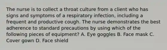 The nurse is to collect a throat culture from a client who has signs and symptoms of a respiratory infection, including a frequent and productive cough. The nurse demonstrates the best adherence to standard precautions by using which of the following pieces of equipment? A. Eye goggles B. Face mask C. Cover gown D. Face shield