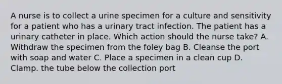 A nurse is to collect a urine specimen for a culture and sensitivity for a patient who has a urinary tract infection. The patient has a urinary catheter in place. Which action should the nurse take? A. Withdraw the specimen from the foley bag B. Cleanse the port with soap and water C. Place a specimen in a clean cup D. Clamp. the tube below the collection port