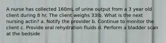 A nurse has collected 160mL of urine output from a 3 year old client during 8 hr. The client weighs 33lb. What is the next nursing actin? a. Notify the provider b. Continue to monitor the client c. Provide oral rehydration fluids d. Perform a bladder scan at the bedside