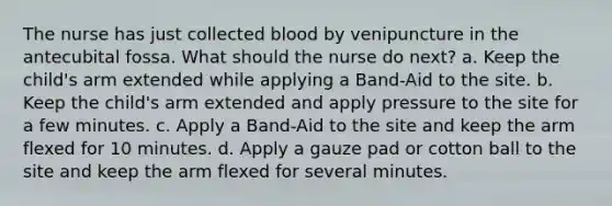 The nurse has just collected blood by venipuncture in the antecubital fossa. What should the nurse do next? a. Keep the child's arm extended while applying a Band-Aid to the site. b. Keep the child's arm extended and apply pressure to the site for a few minutes. c. Apply a Band-Aid to the site and keep the arm flexed for 10 minutes. d. Apply a gauze pad or cotton ball to the site and keep the arm flexed for several minutes.