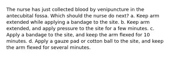 The nurse has just collected blood by venipuncture in the antecubital fossa. Which should the nurse do next? a. Keep arm extended while applying a bandage to the site. b. Keep arm extended, and apply pressure to the site for a few minutes. c. Apply a bandage to the site, and keep the arm flexed for 10 minutes. d. Apply a gauze pad or cotton ball to the site, and keep the arm flexed for several minutes.