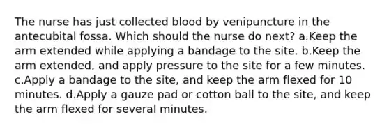 The nurse has just collected blood by venipuncture in the antecubital fossa. Which should the nurse do next? a.Keep the arm extended while applying a bandage to the site. b.Keep the arm extended, and apply pressure to the site for a few minutes. c.Apply a bandage to the site, and keep the arm flexed for 10 minutes. d.Apply a gauze pad or cotton ball to the site, and keep the arm flexed for several minutes.