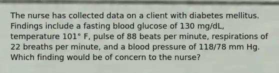 The nurse has collected data on a client with diabetes mellitus. Findings include a fasting blood glucose of 130 mg/dL, temperature 101° F, pulse of 88 beats per minute, respirations of 22 breaths per minute, and a blood pressure of 118/78 mm Hg. Which finding would be of concern to the nurse?