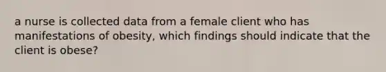 a nurse is collected data from a female client who has manifestations of obesity, which findings should indicate that the client is obese?