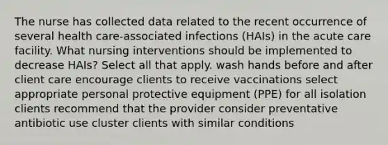 The nurse has collected data related to the recent occurrence of several health care-associated infections (HAIs) in the acute care facility. What nursing interventions should be implemented to decrease HAIs? Select all that apply. wash hands before and after client care encourage clients to receive vaccinations select appropriate personal protective equipment (PPE) for all isolation clients recommend that the provider consider preventative antibiotic use cluster clients with similar conditions