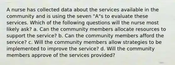 A nurse has collected data about the services available in the community and is using the seven "A"s to evaluate these services. Which of the following questions will the nurse most likely ask? a. Can the community members allocate resources to support the service? b. Can the community members afford the service? c. Will the community members allow strategies to be implemented to improve the service? d. Will the community members approve of the services provided?