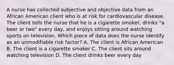 A nurse has collected subjective and objective data from an African American client who is at risk for cardiovascular disease. The client tells the nurse that he is a cigarette smoker, drinks "a beer or two" every day, and enjoys sitting around watching sports on television. Which piece of data does the nurse identify as an unmodifiable risk factor? A. The client is African American B. The client is a cigarette smoker C. The client sits around watching television D. The client drinks beer every day