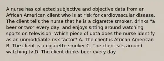 A nurse has collected subjective and objective data from an African American client who is at risk for cardiovascular disease. The client tells the nurse that he is a cigarette smoker, drinks "a beer or two" every day, and enjoys sitting around watching sports on television. Which piece of data does the nurse identify as an unmodifiable risk factor? A. The client is African American B. The client is a cigarette smoker C. The client sits around watching tv D. The client drinks beer every day