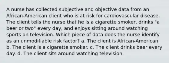 A nurse has collected subjective and objective data from an African-American client who is at risk for cardiovascular disease. The client tells the nurse that he is a cigarette smoker, drinks "a beer or two" every day, and enjoys sitting around watching sports on television. Which piece of data does the nurse identify as an unmodifiable risk factor? a. The client is African-American. b. The client is a cigarette smoker. c. The client drinks beer every day. d. The client sits around watching television.