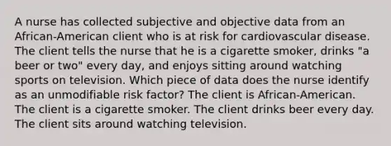 A nurse has collected subjective and objective data from an African-American client who is at risk for cardiovascular disease. The client tells the nurse that he is a cigarette smoker, drinks "a beer or two" every day, and enjoys sitting around watching sports on television. Which piece of data does the nurse identify as an unmodifiable risk factor? The client is African-American. The client is a cigarette smoker. The client drinks beer every day. The client sits around watching television.