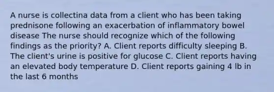 A nurse is collectina data from a client who has been taking prednisone following an exacerbation of inflammatory bowel disease The nurse should recognize which of the following findings as the priority? A. Client reports difficulty sleeping B. The client's urine is positive for glucose C. Client reports having an elevated body temperature D. Client reports gaining 4 lb in the last 6 months