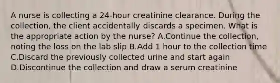 A nurse is collecting a 24-hour creatinine clearance. During the collection, the client accidentally discards a specimen. What is the appropriate action by the nurse? A.Continue the collection, noting the loss on the lab slip B.Add 1 hour to the collection time C.Discard the previously collected urine and start again D.Discontinue the collection and draw a serum creatinine