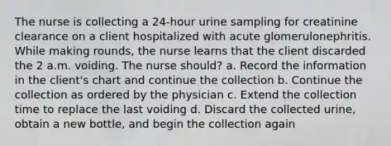 The nurse is collecting a 24-hour urine sampling for creatinine clearance on a client hospitalized with acute glomerulonephritis. While making rounds, the nurse learns that the client discarded the 2 a.m. voiding. The nurse should? a. Record the information in the client's chart and continue the collection b. Continue the collection as ordered by the physician c. Extend the collection time to replace the last voiding d. Discard the collected urine, obtain a new bottle, and begin the collection again