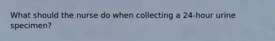 What should the nurse do when collecting a 24-hour urine specimen?