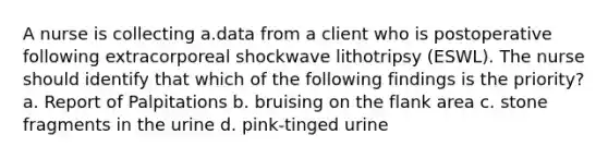 A nurse is collecting a.data from a client who is postoperative following extracorporeal shockwave lithotripsy (ESWL). The nurse should identify that which of the following findings is the priority? a. Report of Palpitations b. bruising on the flank area c. stone fragments in the urine d. pink-tinged urine